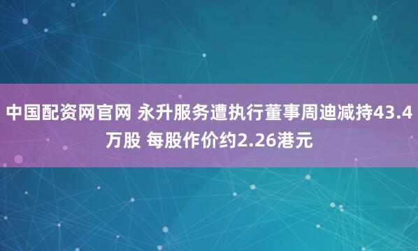 中国配资网官网 永升服务遭执行董事周迪减持43.4万股 每股作价约2.26港元