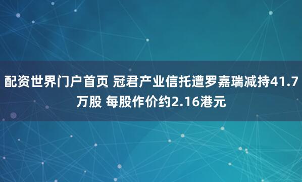 配资世界门户首页 冠君产业信托遭罗嘉瑞减持41.7万股 每股作价约2.16港元