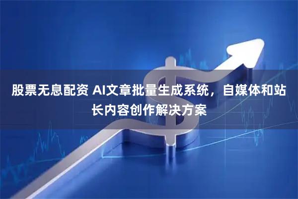 股票无息配资 AI文章批量生成系统，自媒体和站长内容创作解决方案
