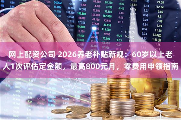 网上配资公司 2026养老补贴新规：60岁以上老人1次评估定金额，最高800元月，零费用申领指南