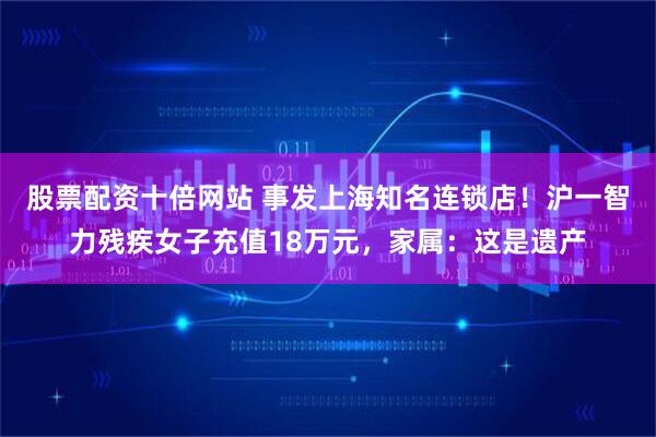 股票配资十倍网站 事发上海知名连锁店！沪一智力残疾女子充值18万元，家属：这是遗产