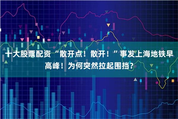 十大股票配资 “散开点！散开！”事发上海地铁早高峰！为何突然拉起围挡？
