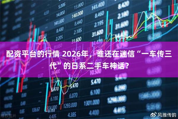 配资平台的行情 2026年，谁还在迷信“一车传三代”的日系二手车神话？