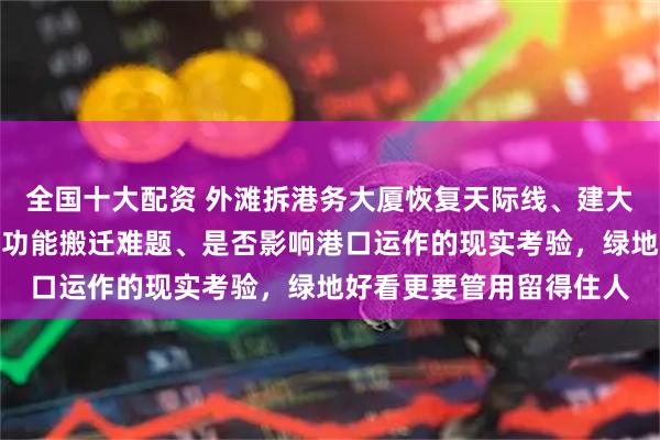 全国十大配资 外滩拆港务大厦恢复天际线、建大绿地初衷虽好，却面临功能搬迁难题、是否影响港口运作的现实考验，绿地好看更要管用留得住人
